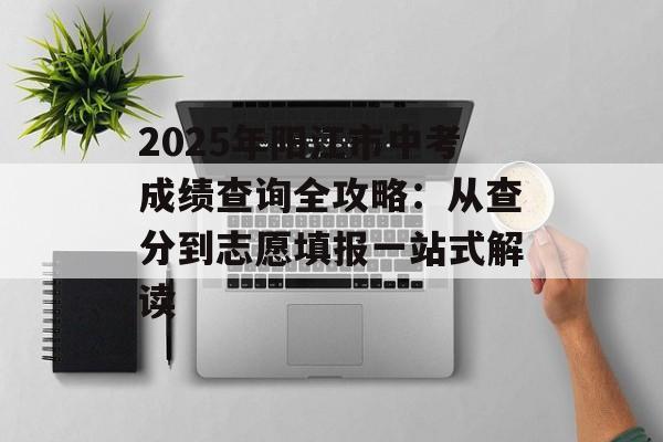 2025年阳江市中考成绩查询全攻略：从查分到志愿填报一站式解读-第1张图片-