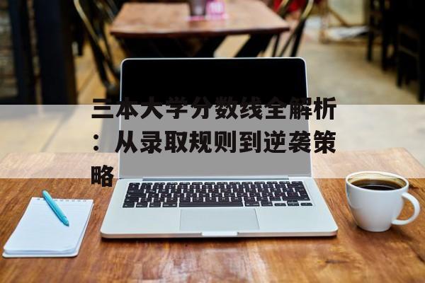 三本大学分数线全解析：从录取规则到逆袭策略-第1张图片-