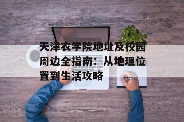 天津农学院地址及校园周边全指南：从地理位置到生活攻略-第1张图片-
