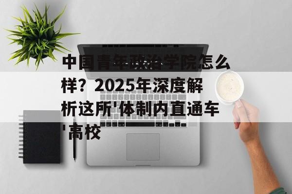 中国青年政治学院怎么样？2025年深度解析这所'体制内直通车'高校-第1张图片-