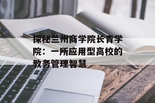 探秘兰州商学院长青学院：一所应用型高校的教务管理智慧-第1张图片-