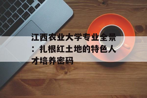 江西农业大学专业全景：扎根红土地的特色人才培养密码-第1张图片-