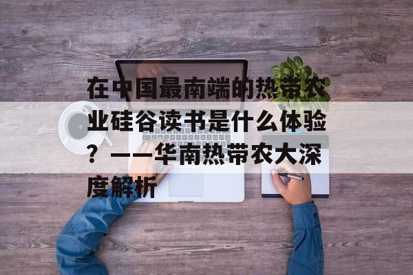 在中国最南端的热带农业硅谷读书是什么体验？——华南热带农大深度解析-第1张图片-