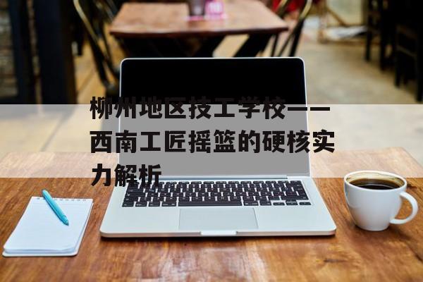 柳州地区技工学校——西南工匠摇篮的硬核实力解析-第1张图片-