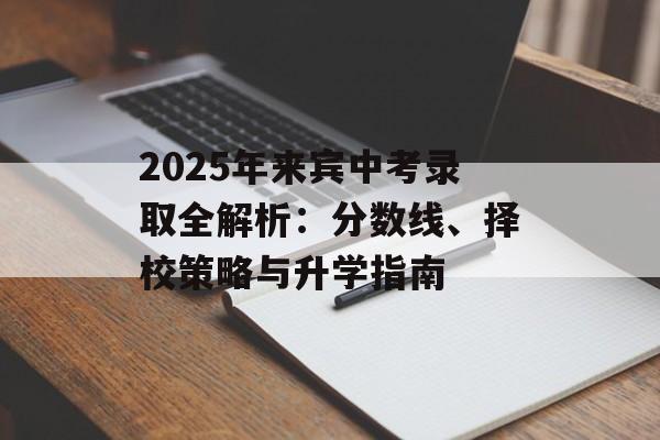 2025年来宾中考录取全解析：分数线、择校策略与升学指南-第1张图片-