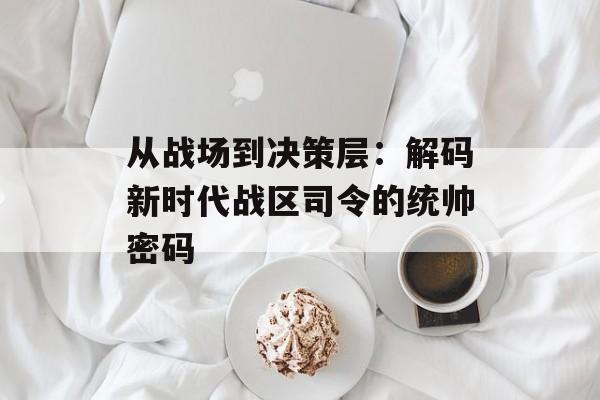 从战场到决策层：解码新时代战区司令的统帅密码-第1张图片-