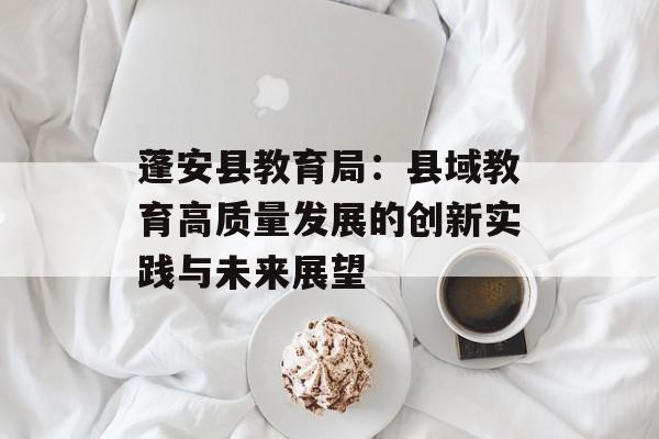 蓬安县教育局：县域教育高质量发展的创新实践与未来展望-第1张图片-