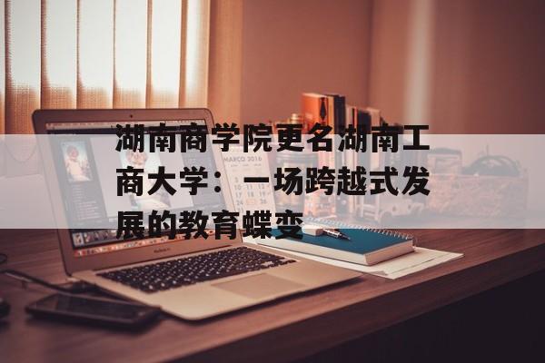 湖南商学院更名湖南工商大学：一场跨越式发展的教育蝶变-第1张图片-