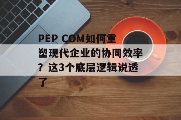PEP COM如何重塑现代企业的协同效率？这3个底层逻辑说透了-第1张图片-
