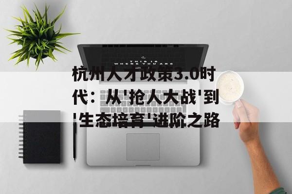 杭州人才政策3.0时代：从'抢人大战'到'生态培育'进阶之路-第1张图片-