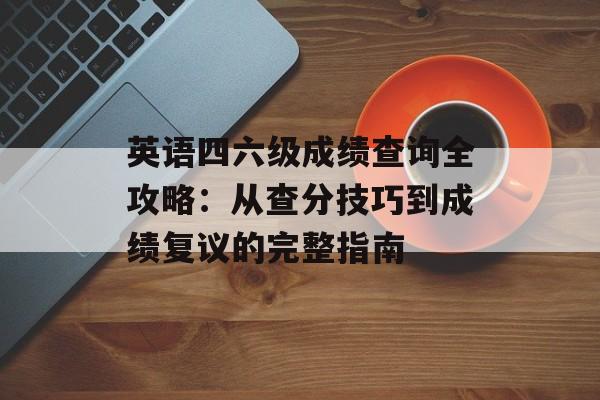 英语四六级成绩查询全攻略：从查分技巧到成绩复议的完整指南-第1张图片-