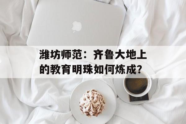 潍坊师范：齐鲁大地上的教育明珠如何炼成？-第1张图片-
