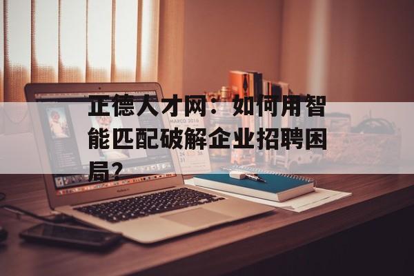 正德人才网：如何用智能匹配破解企业招聘困局？-第1张图片-
