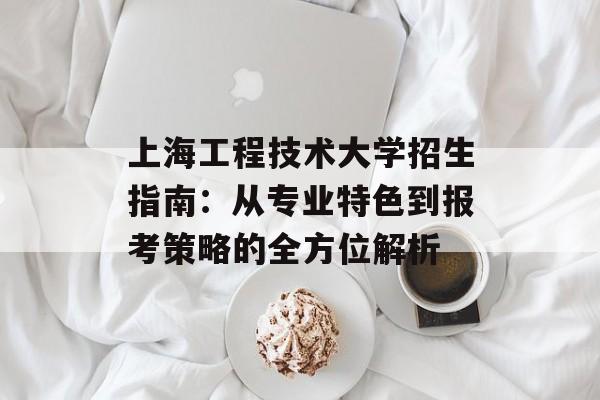 上海工程技术大学招生指南：从专业特色到报考策略的全方位解析-第1张图片-