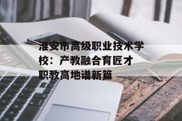 淮安市高级职业技术学校：产教融合育匠才 职教高地谱新篇-第1张图片-