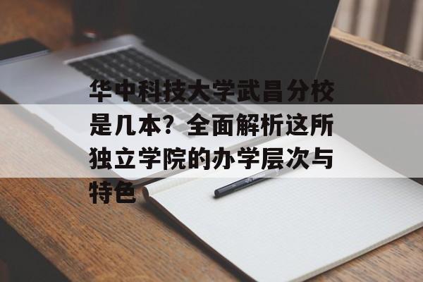 华中科技大学武昌分校是几本？全面解析这所独立学院的办学层次与特色-第1张图片-