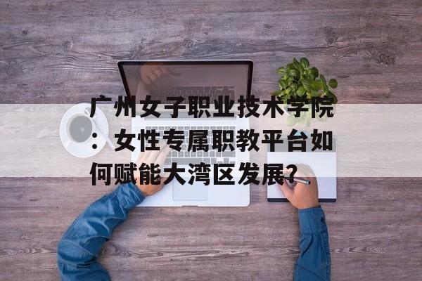 广州女子职业技术学院：女性专属职教平台如何赋能大湾区发展？-第1张图片-