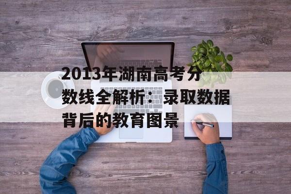 2013年湖南高考分数线全解析：录取数据背后的教育图景-第1张图片-
