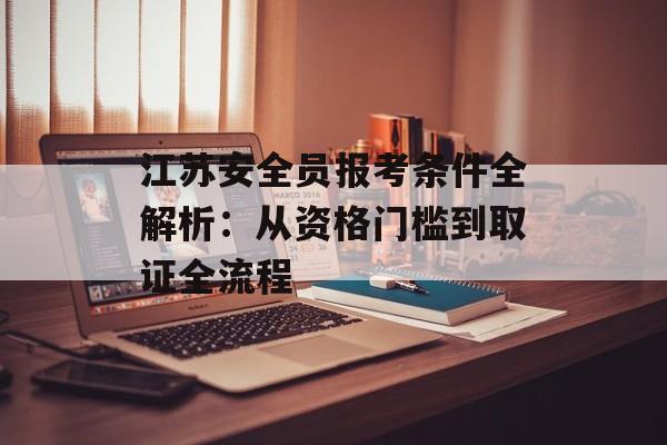 江苏安全员报考条件全解析：从资格门槛到取证全流程-第1张图片-