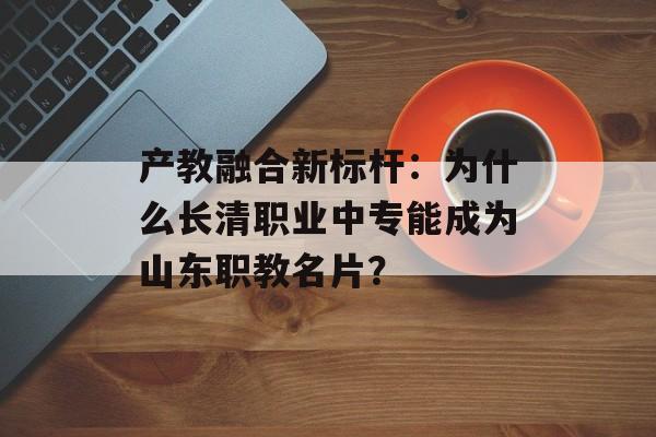 产教融合新标杆：为什么长清职业中专能成为山东职教名片？-第1张图片-