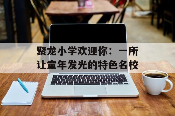 聚龙小学欢迎你：一所让童年发光的特色名校-第1张图片-