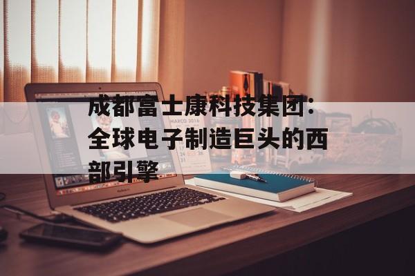 成都富士康科技集团：全球电子制造巨头的西部引擎-第1张图片-