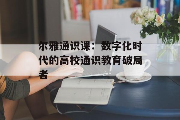 尔雅通识课：数字化时代的高校通识教育破局者-第1张图片-