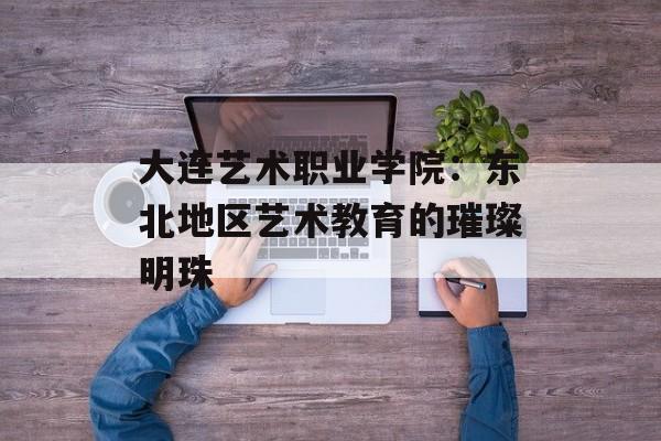 大连艺术职业学院：东北地区艺术教育的璀璨明珠-第1张图片-