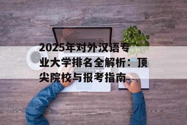 2025年对外汉语专业大学排名全解析：顶尖院校与报考指南-第1张图片-